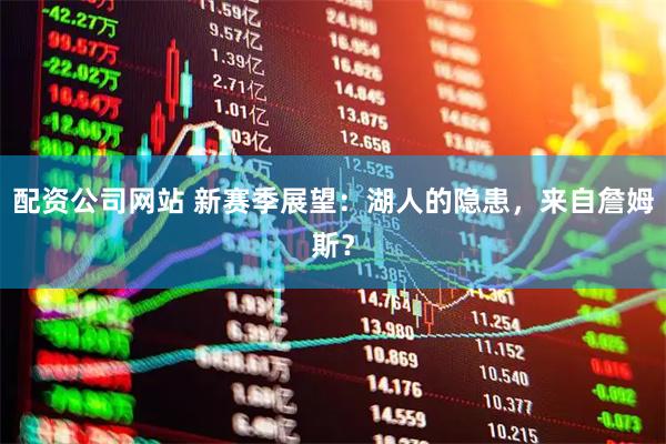 配资公司网站 新赛季展望：湖人的隐患，来自詹姆斯？