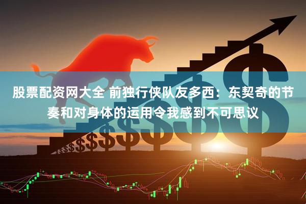 股票配资网大全 前独行侠队友多西：东契奇的节奏和对身体的运用令我感到不可思议