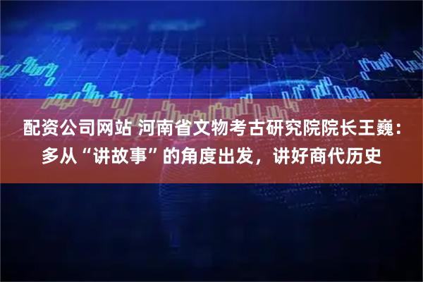 配资公司网站 河南省文物考古研究院院长王巍：多从“讲故事”的角度出发，讲好商代历史