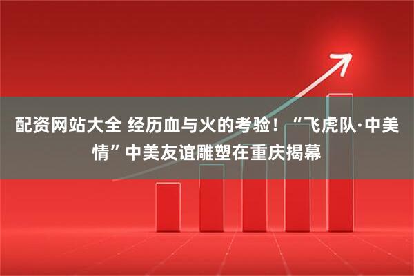 配资网站大全 经历血与火的考验！“飞虎队·中美情”中美友谊雕塑在重庆揭幕