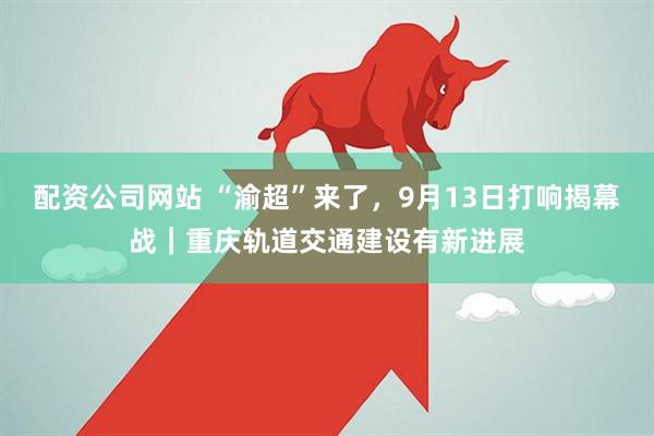 配资公司网站 “渝超”来了，9月13日打响揭幕战｜重庆轨道交通建设有新进展