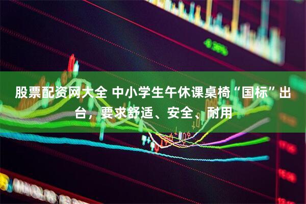 股票配资网大全 中小学生午休课桌椅“国标”出台，要求舒适、安全、耐用