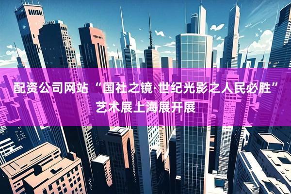 配资公司网站 “国社之镜·世纪光影之人民必胜”艺术展上海展开展