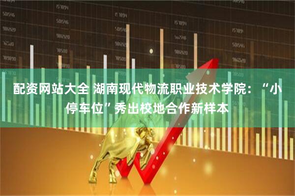 配资网站大全 湖南现代物流职业技术学院:“小停车位”秀出校地合作新样本