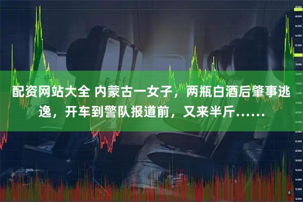 配资网站大全 内蒙古一女子，两瓶白酒后肇事逃逸，开车到警队报道前，又来半斤……