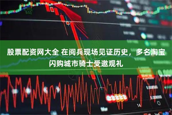 股票配资网大全 在阅兵现场见证历史，多名淘宝闪购城市骑士受邀观礼
