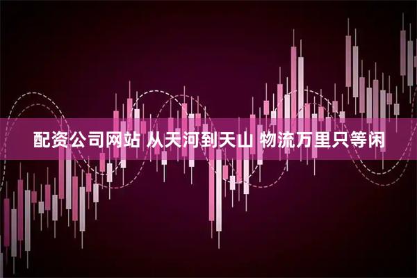配资公司网站 从天河到天山 物流万里只等闲