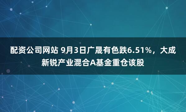 配资公司网站 9月3日广晟有色跌6.51%，大成新锐产业混合A基金重仓该股
