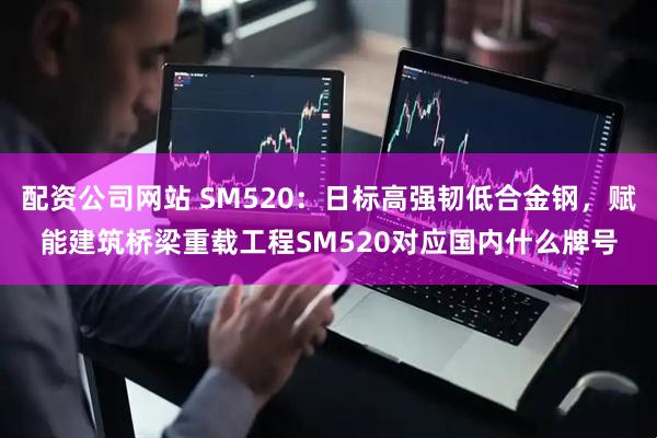 配资公司网站 SM520：日标高强韧低合金钢，赋能建筑桥梁重载工程SM520对应国内什么牌号