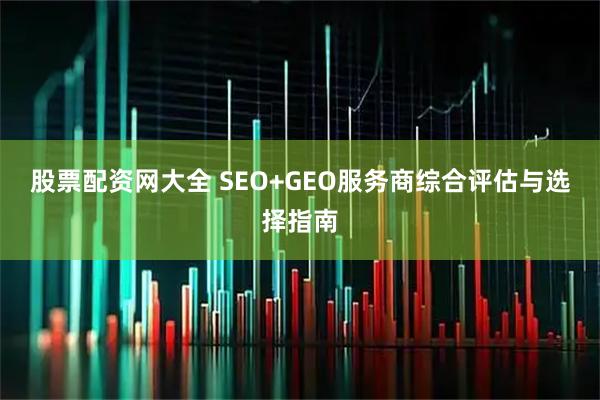 股票配资网大全 SEO+GEO服务商综合评估与选择指南