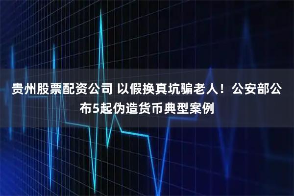 贵州股票配资公司 以假换真坑骗老人！公安部公布5起伪造货币典型案例