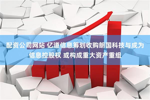 配资公司网站 亿道信息筹划收购朗国科技与成为信息控股权 或构成重大资产重组