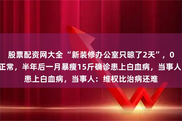 股票配资网大全 “新装修办公室只晾了2天”，00后小伙入职体检正常，半年后一月暴瘦15斤确诊患上白血病，当事人：维权比治病还难