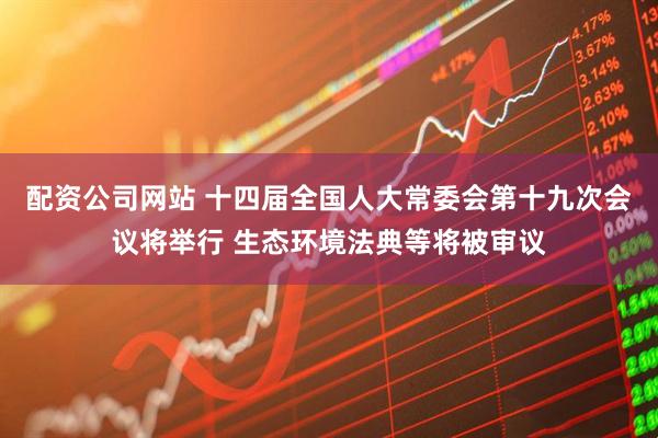配资公司网站 十四届全国人大常委会第十九次会议将举行 生态环境法典等将被审议
