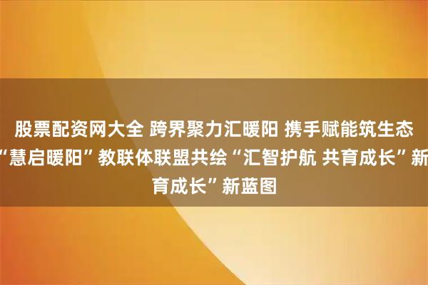 股票配资网大全 跨界聚力汇暖阳 携手赋能筑生态 ——“慧启暖阳”教联体联盟共绘“汇智护航 共育成长”新蓝图