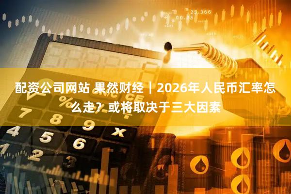 配资公司网站 果然财经｜2026年人民币汇率怎么走？或将取决于三大因素