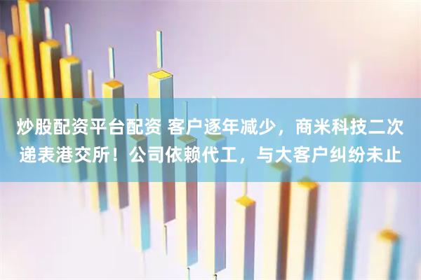 炒股配资平台配资 客户逐年减少，商米科技二次递表港交所！公司依赖代工，与大客户纠纷未止
