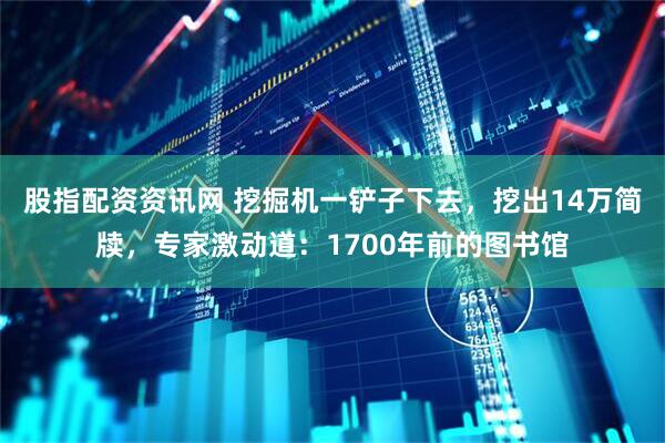 股指配资资讯网 挖掘机一铲子下去，挖出14万简牍，专家激动道：1700年前的图书馆