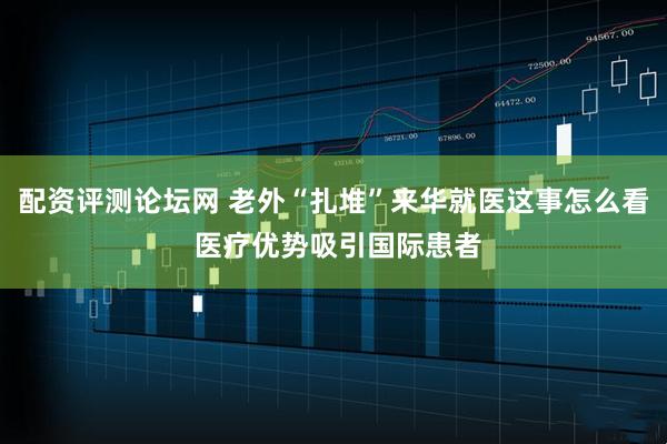 配资评测论坛网 老外“扎堆”来华就医这事怎么看 医疗优势吸引国际患者