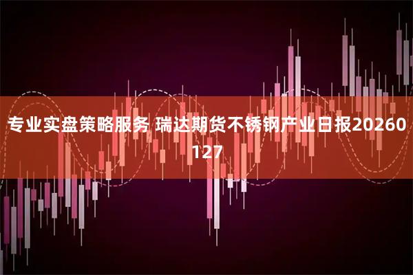 专业实盘策略服务 瑞达期货不锈钢产业日报20260127