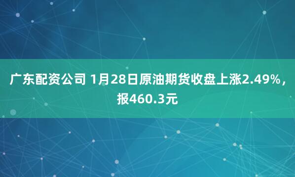 广东配资公司 1月28日原油期货收盘上涨2.49%，报460.3元