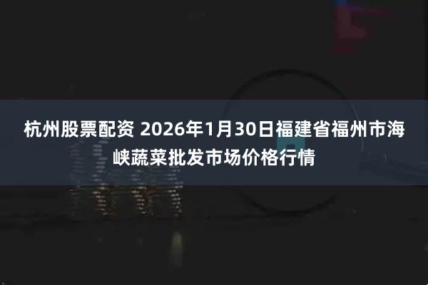 杭州股票配资 2026年1月30日福建省福州市海峡蔬菜批发市场价格行情