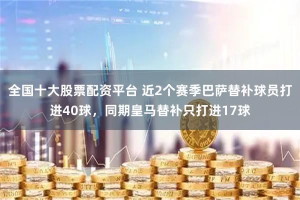 全国十大股票配资平台 近2个赛季巴萨替补球员打进40球，同期皇马替补只打进17球