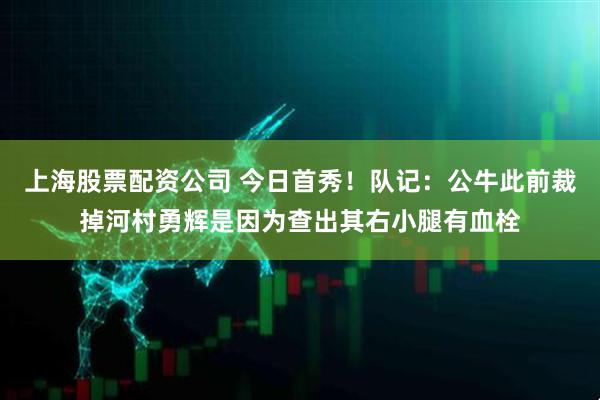上海股票配资公司 今日首秀！队记：公牛此前裁掉河村勇辉是因为查出其右小腿有血栓