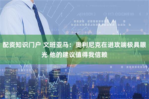 配资知识门户 文班亚马：奥利尼克在进攻端极具眼光 他的建议值得我信赖