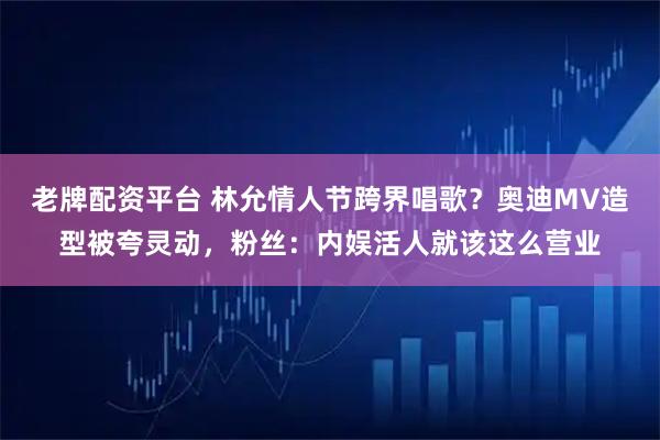 老牌配资平台 林允情人节跨界唱歌？奥迪MV造型被夸灵动，粉丝：内娱活人就该这么营业