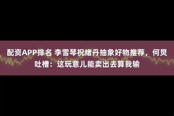 配资APP排名 李雪琴祝绪丹抽象好物推荐，何炅吐槽：这玩意儿能卖出去算我输