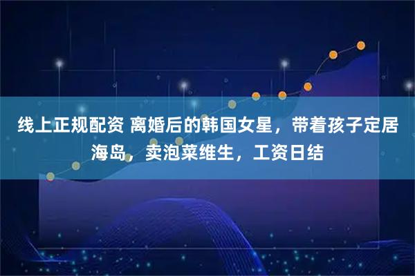 线上正规配资 离婚后的韩国女星，带着孩子定居海岛，卖泡菜维生，工资日结