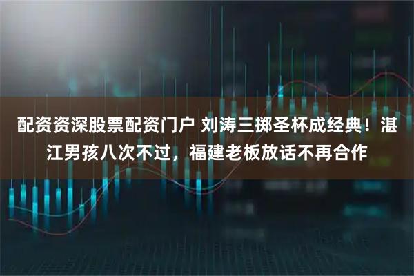 配资资深股票配资门户 刘涛三掷圣杯成经典！湛江男孩八次不过，福建老板放话不再合作