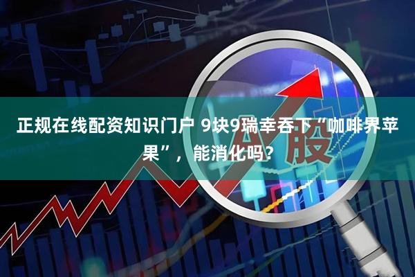正规在线配资知识门户 9块9瑞幸吞下“咖啡界苹果”，能消化吗？
