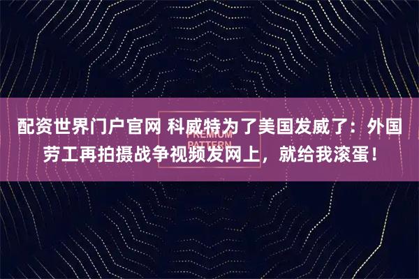 配资世界门户官网 科威特为了美国发威了：外国劳工再拍摄战争视频发网上，就给我滚蛋！