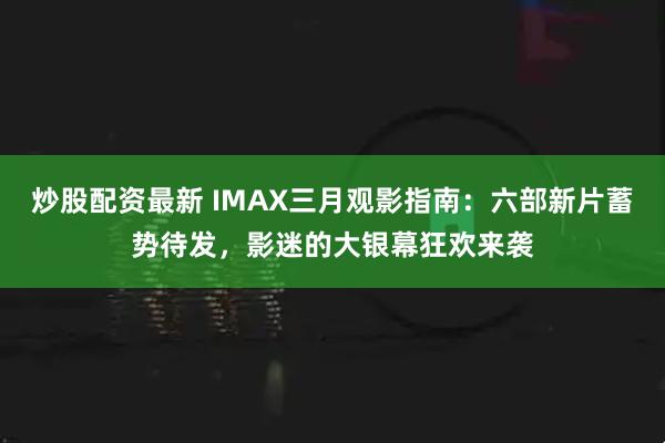 炒股配资最新 IMAX三月观影指南：六部新片蓄势待发，影迷的大银幕狂欢来袭