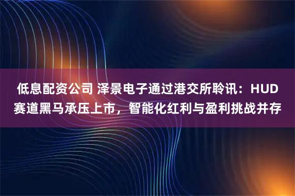 低息配资公司 泽景电子通过港交所聆讯：HUD赛道黑马承压上市，智能化红利与盈利挑战并存