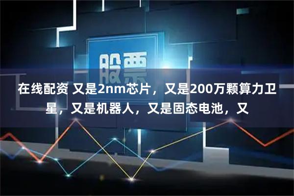 在线配资 又是2nm芯片，又是200万颗算力卫星，又是机器人，又是固态电池，又