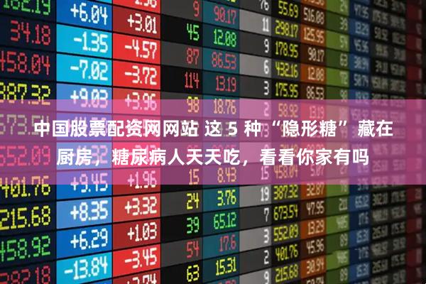 中国股票配资网网站 这 5 种 “隐形糖” 藏在厨房,糖尿病人天天吃,看看你家有吗