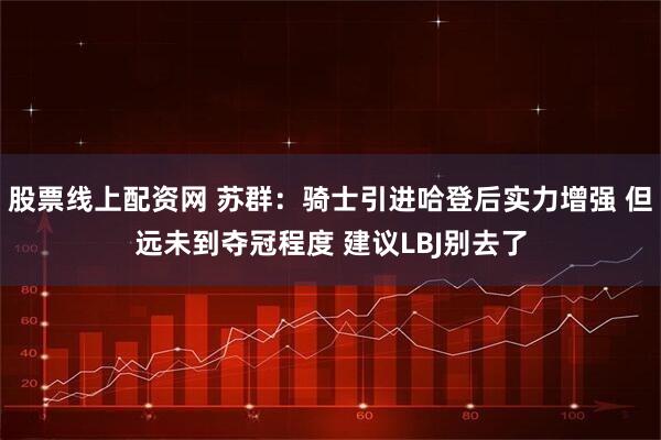 股票线上配资网 苏群：骑士引进哈登后实力增强 但远未到夺冠程度 建议LBJ别去了