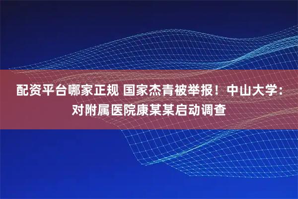 配资平台哪家正规 国家杰青被举报！中山大学：对附属医院康某某启动调查
