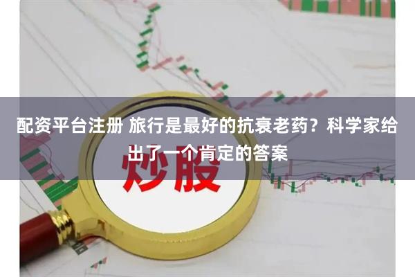 配资平台注册 旅行是最好的抗衰老药？科学家给出了一个肯定的答案