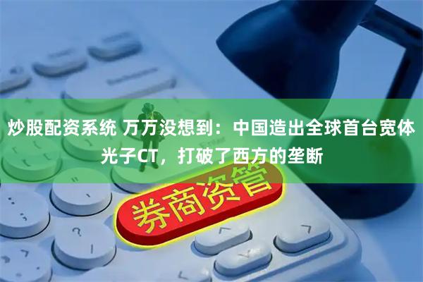 炒股配资系统 万万没想到：中国造出全球首台宽体光子CT，打破了西方的垄断