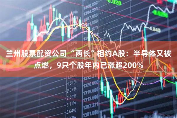 兰州股票配资公司 “两长”相约A股：半导体又被点燃，9只个股年内已涨超200%