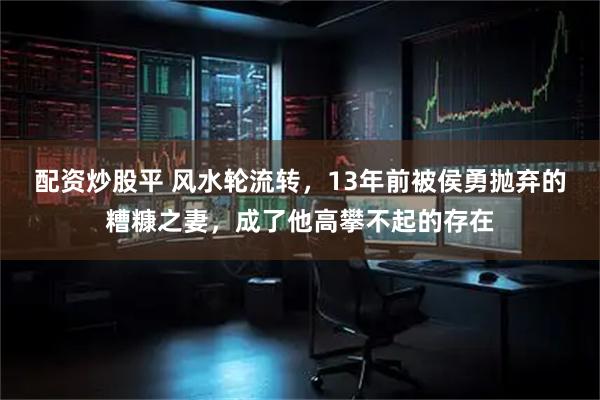 配资炒股平 风水轮流转，13年前被侯勇抛弃的糟糠之妻，成了他高攀不起的存在