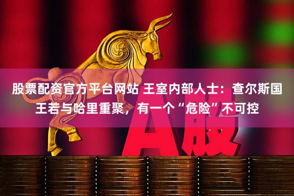 股票配资官方平台网站 王室内部人士：查尔斯国王若与哈里重聚，有一个“危险”不可控