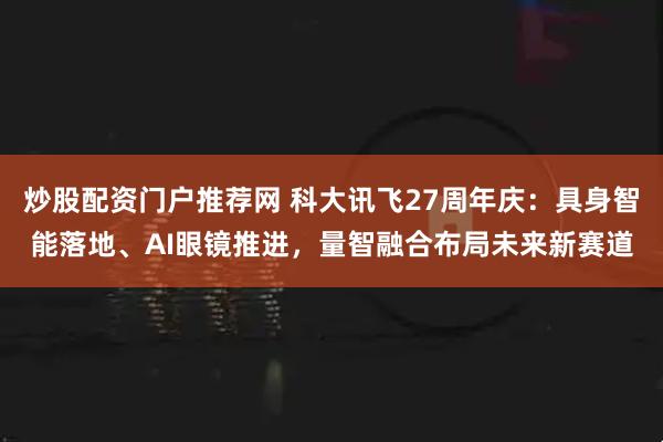 炒股配资门户推荐网 科大讯飞27周年庆：具身智能落地、AI眼镜推进，量智融合布局未来新赛道