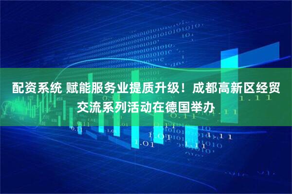 配资系统 赋能服务业提质升级！成都高新区经贸交流系列活动在德国举办