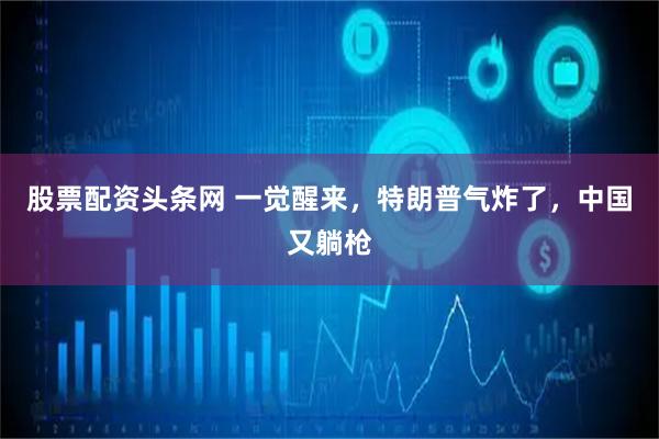 股票配资头条网 一觉醒来，特朗普气炸了，中国又躺枪