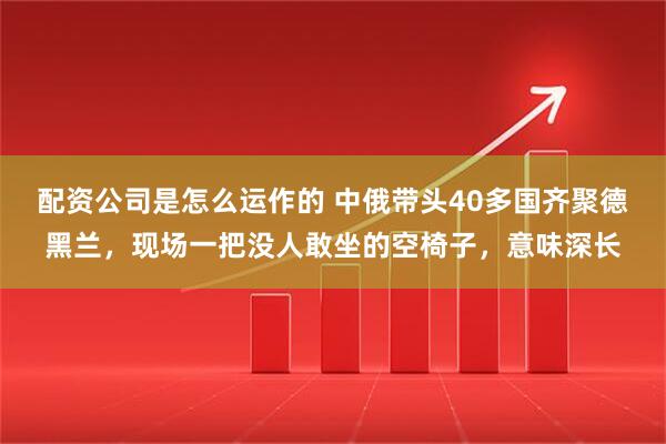 配资公司是怎么运作的 中俄带头40多国齐聚德黑兰，现场一把没人敢坐的空椅子，意味深长